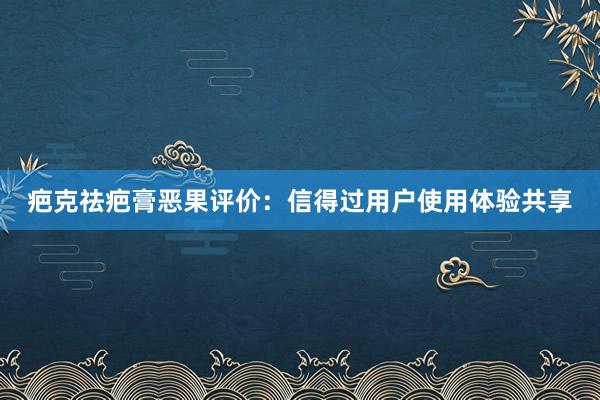 疤克祛疤膏恶果评价：信得过用户使用体验共享